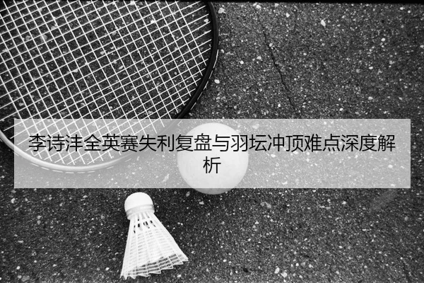 李诗沣全英赛失利复盘与羽坛冲顶难点深度解析