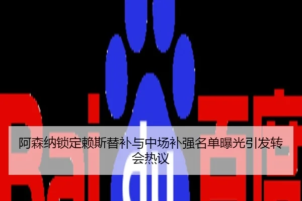 阿森纳锁定赖斯替补与中场补强名单曝光引发转会热议