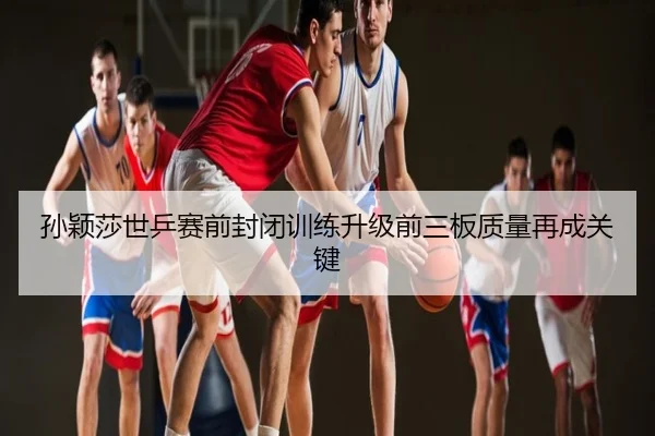 孙颖莎世乒赛前封闭训练升级前三板质量再成关键