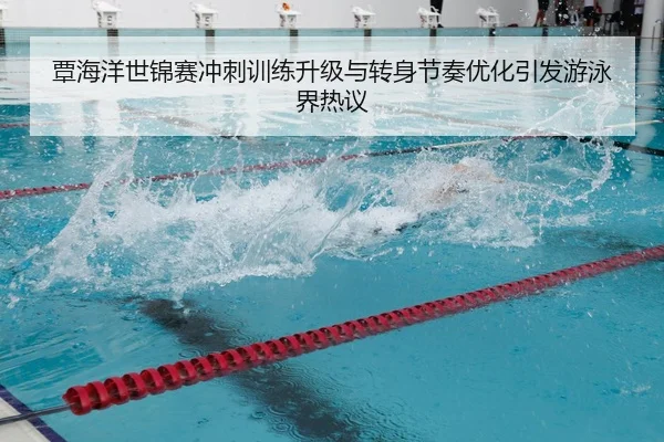 覃海洋世锦赛冲刺训练升级与转身节奏优化引发游泳界热议