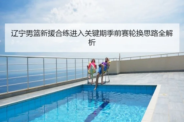 辽宁男篮新援合练进入关键期季前赛轮换思路全解析