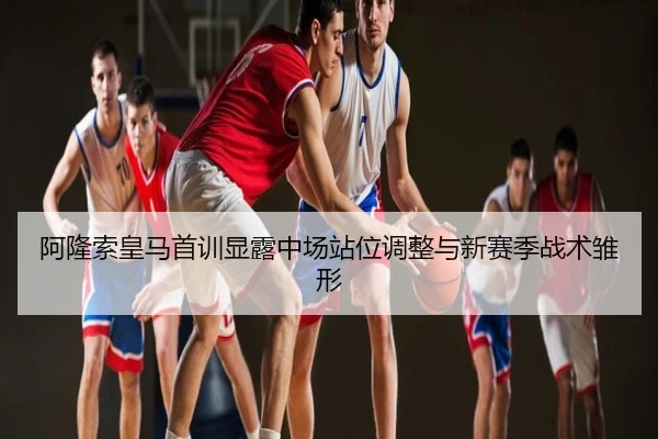 阿隆索皇马首训显露中场站位调整与新赛季战术雏形