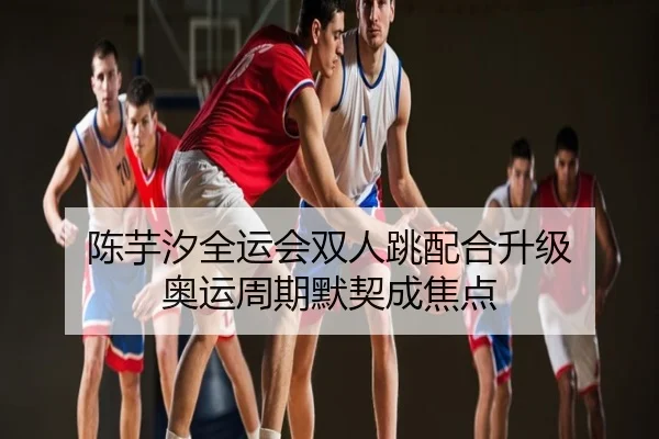 陈芋汐全运会双人跳配合升级 奥运周期默契成焦点