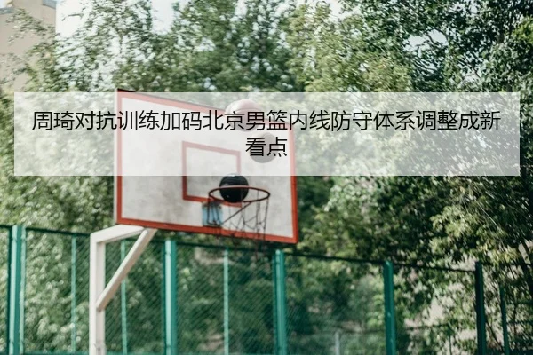 周琦对抗训练加码北京男篮内线防守体系调整成新看点