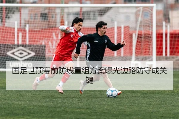国足世预赛前防线重组方案曝光边路防守成关键