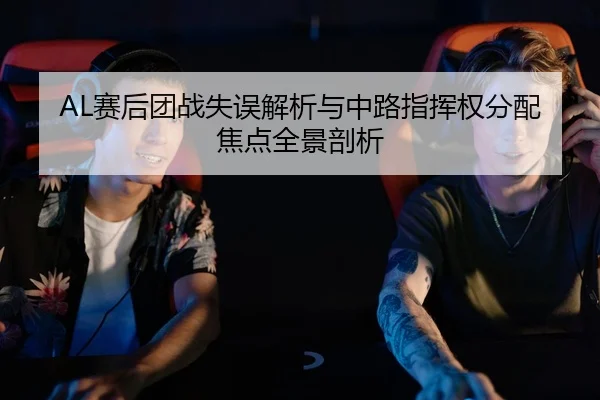 AL赛后团战失误解析与中路指挥权分配焦点全景剖析