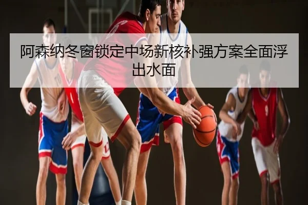 阿森纳冬窗锁定中场新核补强方案全面浮出水面