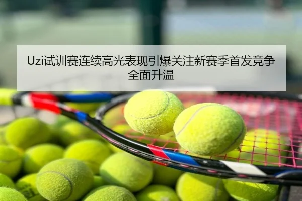 Uzi试训赛连续高光表现引爆关注新赛季首发竞争全面升温