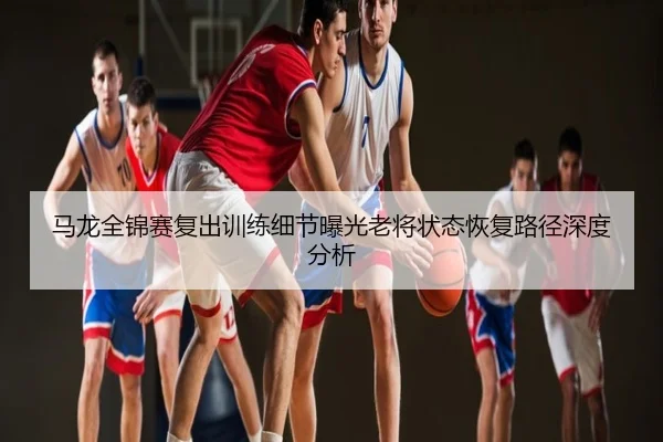 马龙全锦赛复出训练细节曝光老将状态恢复路径深度分析