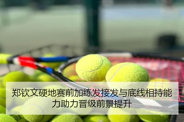 郑钦文硬地赛前加练发接发与底线相持能力助力晋级前景提升