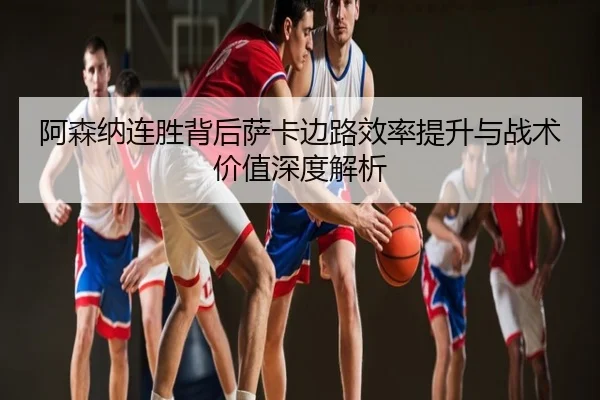 阿森纳连胜背后萨卡边路效率提升与战术价值深度解析