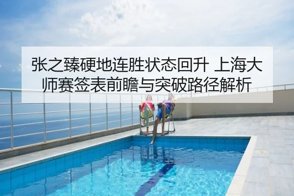 张之臻硬地连胜状态回升 上海大师赛签表前瞻与突破路径解析