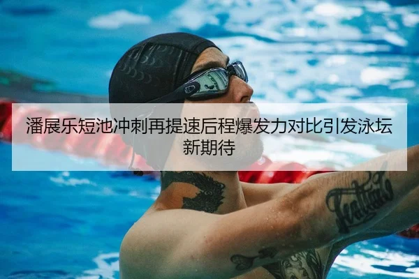 潘展乐短池冲刺再提速后程爆发力对比引发泳坛新期待